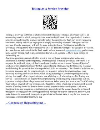 Testing As A Service Provider
Testing as a Service @ Optum Global Solutions Introduction: Testing as a Service (TaaS) is an
outsourcing model in which testing activities associated with some of an organization's business
activities are performed by a service provider rather than employees. TaaS may involve engaging
consultants to help and advice employees or simply outsourcing an area of testing to a service
provider. Usually, a company will still do some testing in–house. TaaS is most suitable for
specialized testing efforts that don't require a lot of in–depth knowledge of the design or the system.
Services that are well–suited for the TaaS model include automated regression testing, performance
tests, security testing. TaaS is also sometimes known as on–demand ... Show more content on
Helpwriting.net ...
And some companies cannot afford to invest in best–of–breed solutions when testing and
automation is not their core competency. One model used to handle specialized test efforts is to
augment the staff with highly–skilled consultants. Another option is to use "Managed Service"
solutions where organizations pay for full–service testing efforts, paying for the people resources
needed during the period of time when specialized skills are necessary. "As a Service" solutions are
becoming a popular way for organizations to get a service, without the investments or risks
necessary by doing the work in–house. Often taking advantage of cloud computing and utility
pricing, this model allows organizations to buy what they need, when they need it. Testing as a
Service (TaaS) solutions are popular for complex testing efforts requiring a specialized skill set,
expensive testing tools or a large amount of resources. When would you want to use TaaS? Certainly
TaaS will not cover all of your testing needs. Regardless of test efforts that are outsourced, a good
amount of testing should be done in–house when a project is under development. Unit tests,
functional tests, and integration tests that require knowledge of the system should be performed
throughout the lifecycle with a strong partnership between developers and testers. However, for
tasks that can be automated, but require a specialized skill set or tools, it may be best to use an
outsourced solution rather than try to hire
... Get more on HelpWriting.net ...
 