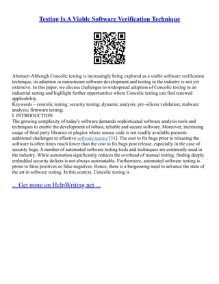 Testing Is A Viable Software Verification Technique
Abstract–Although Concolic testing is increasingly being explored as a viable software verification
technique, its adoption in mainstream software development and testing in the industry is not yet
extensive. In this paper, we discuss challenges to widespread adoption of Concolic testing in an
industrial setting and highlight further opportunities where Concolic testing can find renewed
applicability.
Keywords – concolic testing; security testing; dynamic analysis; pre–silicon validation; malware
analysis; firmware testing;
I. INTRODUCTION
The growing complexity of today's software demands sophisticated software analysis tools and
techniques to enable the development of robust, reliable and secure software. Moreover, increasing
usage of third party libraries or plugins where source code is not readily available presents
additional challenges to effective software testing [11]. The cost to fix bugs prior to releasing the
software is often times much lower than the cost to fix bugs post release, especially in the case of
security bugs. A number of automated software testing tools and techniques are commonly used in
the industry. While automation significantly reduces the overhead of manual testing, finding deeply
embedded security defects is not always automatable. Furthermore, automated software testing is
prone to false positives or false negatives. Hence, there is a burgeoning need to advance the state of
the art in software testing. In this context, Concolic testing is
... Get more on HelpWriting.net ...
 