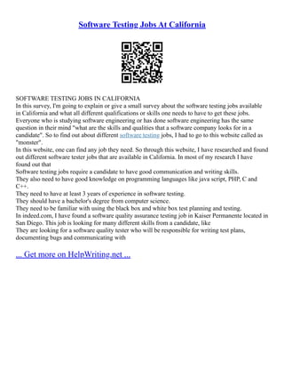 Software Testing Jobs At California
SOFTWARE TESTING JOBS IN CALIFORNIA
In this survey, I'm going to explain or give a small survey about the software testing jobs available
in California and what all different qualifications or skills one needs to have to get these jobs.
Everyone who is studying software engineering or has done software engineering has the same
question in their mind "what are the skills and qualities that a software company looks for in a
candidate". So to find out about different software testing jobs, I had to go to this website called as
"monster".
In this website, one can find any job they need. So through this website, I have researched and found
out different software tester jobs that are available in California. In most of my research I have
found out that
Software testing jobs require a candidate to have good communication and writing skills.
They also need to have good knowledge on programming languages like java script, PHP, C and
C++.
They need to have at least 3 years of experience in software testing.
They should have a bachelor's degree from computer science.
They need to be familiar with using the black box and white box test planning and testing.
In indeed.com, I have found a software quality assurance testing job in Kaiser Permanente located in
San Diego. This job is looking for many different skills from a candidate, like
They are looking for a software quality tester who will be responsible for writing test plans,
documenting bugs and communicating with
... Get more on HelpWriting.net ...
 