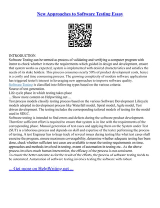 New Approaches to Software Testing Essay
INTRODUCTION
Software Testing can be termed as process of validating and verifying a computer program with
intent to check whether it meets the requirements which guided in design and development, ensure
that system works as expected, system is implemented with desired characteristics and satisfies the
needs of its stake holders. This process consumes nearly 50% of product development costs, hence
is a costly and time consuming process. The growing complexity of modern software applications
has triggered tester's interest in leveraging new approaches to improve software quality.
Software Testing is classified into following types based on the various criteria:
Source of test generation.
Life cycle phase in which testing takes place
... Show more content on Helpwriting.net ...
Test process models classify testing process based on the various Software Development Lifecycle
models adopted in development process like Waterfall model, Spiral model, Agile model, Test
driven development. The testing includes the corresponding tailored models of testing for the model
used in SDLC.
Software testing is intended to find errors and defects during the software product development.
Therefore sufficient effort is required to ensure that system is in line with the requirements of the
corresponding phase. Manual generation of test cases and applying them on the System under Test
(SUT) is a laborious process and depends on skill and expertise of the tester performing the process
of testing. A test Engineer has to keep track of several issues during testing like what test cases shall
exercise the program, ensure maximum coveragability, determine whether adequate testing has been
done, check whether sufficient test cases are available to meet the testing requirements on time,
approaches and methods involved in testing, extent of automation in testing etc.. As the above
process involves much human intervention, the efficacy of the process is not consistent.
To ensure the better outcome as for the result of the efforts, the process of software testing needs to
be automated. Automation of software testing involves testing the software with robust
... Get more on HelpWriting.net ...
 