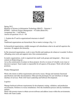 Bt0092
Spring 2012
Bachelor of Science in Information Technology (BScIT) – Semester 1
BT0092 – Software Project Management – 4 Credits (Book ID:)
Assignment Set – 1 (60 Marks)
Answer all questions 10 x 6 = 60
1. Explain the IT and its organizational structures in detail?
Ans:
Traditional organizations are hierarchical, flat or matrix in design. (Fig. 1.1)
In hierarchical organizations, middle managers tell subordinates what to do and tell superiors the
outcomes. IS supports this hierarchy.
In flat structured organizations, work is more flexible and employee do whatever is needed. It allows
offloading extra work and supports intra–firm communications.
In matrix organizations, work is organized into small work groups and integrated ... Show more
content on Helpwriting.net ...
Act as the central point of contact on those projects. Involve or aware of virtually every issue or
decision in project. Team Leader is responsible for all aspects of the project. Work with all other
positions.
Product Management
Work with clients to define requirements and resolve issues. Design and maintain functional
specifications and other documentation. Often provide prototypes for user interfaces or design
interface of services. Work with Team Leadership and Software Development.
Logistics
Manage hardware/software requirements for development, testing, validation, and production
environments. Perform or oversee installations. Own the installation process and any installation
utilities.
Work with resource teams to obtain servers/software and address issues within the environments.
Work with Team Leader.
 