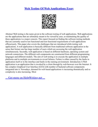 Web Testing Of Web Applications Essay
Abstract Web testing is the name given to the software testing of web applications. Web applications
are the applications that are ultimately meant to be viewed by user, so maintaining the quality of
these applications is a major concern. This report focused on finding the software testing methods
that are currently used to test functional and non functional requirements of web applications
efficaciously. This paper also covers the challenges that are introduced while testing web
applications. A web application is basically different from traditional software application in the
sense that former one has large number of users which are accessing the web application
simultaneously. Secondly, web application is based on different hardware, operating system and
network connections. The different web components are constructed from different programming
languages and different models. The aim of web testing is to execute the application in multiple
platforms and in multiple environments to reveal failures. Failure is either caused by the faults in
application itself or in the interface and faults in the running environment. Introduction A Web
application is an application that is invoked by a client through by web browser over the Internet. It
has complex Graphical User Interface (GUI) with number of backend software components
integrated into it. Nowadays, demand for web based applications is increasing dramatically and so
complexity is also increasing. Most
... Get more on HelpWriting.net ...
 