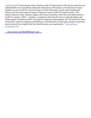 waterfall model's linear design creates disastrous risks for large projects if the project team does not
understand the core requirements during the initial phase of the project or the detection of major
problems occurs toward the end of the project. On the other hand, a spiral model significantly
reduces risks for large projects whereas complexity causes overkill for smaller projects. The
project's physical scope, timeline, budget, and resource determine which the most optimal process
model for a project. Table 1.1 displays a comparison chart that SC uses to weigh advantages and
disadvantages of traditional SDLC and Agile development methodologies. SC will utilize this chart
to determine which development methodology is utilized based on the primary amount of questions
answered positively weighed with the clients business case requirements. "Agile software
development is a
... Get more on HelpWriting.net ...
 