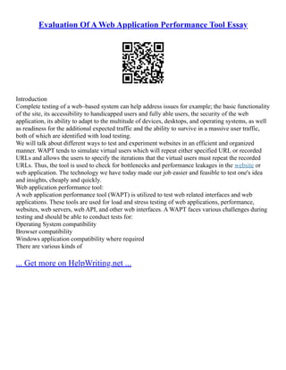 Evaluation Of A Web Application Performance Tool Essay
Introduction
Complete testing of a web–based system can help address issues for example; the basic functionality
of the site, its accessibility to handicapped users and fully able users, the security of the web
application, its ability to adapt to the multitude of devices, desktops, and operating systems, as well
as readiness for the additional expected traffic and the ability to survive in a massive user traffic,
both of which are identified with load testing.
We will talk about different ways to test and experiment websites in an efficient and organized
manner. WAPT tends to simulate virtual users which will repeat either specified URL or recorded
URLs and allows the users to specify the iterations that the virtual users must repeat the recorded
URLs. Thus, the tool is used to check for bottlenecks and performance leakages in the website or
web application. The technology we have today made our job easier and feasible to test one's idea
and insights, cheaply and quickly.
Web application performance tool:
A web application performance tool (WAPT) is utilized to test web related interfaces and web
applications. These tools are used for load and stress testing of web applications, performance,
websites, web servers, web API, and other web interfaces. A WAPT faces various challenges during
testing and should be able to conduct tests for:
Operating System compatibility
Browser compatibility
Windows application compatibility where required
There are various kinds of
... Get more on HelpWriting.net ...
 