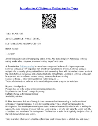Introduction Of Software Testing And Its Types
TERM PAPER–ON
AUTOMATED SOFTWARE TESTING
SOFTWARE ENGINEERING CIS 4655
Harish Koduru
11/13/2014
A brief introduction of software testing and its types. And explaining how Automated software
testing works when compared to manual testing, its pro's and con's.
A. Introduction: Software testing is a very important part of software development process.
Software testing is a very important part of software development process. Software testing is
analysis of a system by giving defined inputs and contrasting them with the desired outputs to check
the errors between the desired and actual outputs and correct them. Essentially software testing can
be separated into two classes manual testing, automated software testing.
Manual software ... Show more content on Helpwriting.net ...
The requirements for a software to be tested using automated program are as follow:
Big and critical projects.
Projects that are to be testing at the same areas repeatedly.
Requirements that doesn 't change frequently.
Stable Software as for manual testing.
Availability of time.
D. How Automated Software Testing is done: Automated software testing is similar to that of
software development process. It goes through the same cycle as of software product in its
development. The most important thing that has to be taken into consideration is who is writing the
scripts. The most common problem with this script writing is on who will write the script, will it be
a developer or a member of the testing team. The best idea to write the script is by the joint effort of
the both the developers and testers.
There is a lot of effort involved in the collaborated work because there is a lot of time and money
 