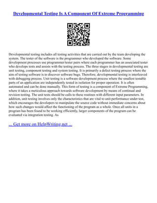 Developmental Testing Is A Component Of Extreme Programming
Developmental testing includes all testing activities that are carried out by the team developing the
system. The tester of the software is the programmer who developed the software. Some
development processes use programmer/tester pairs where each programmer has an associated tester
who develops tests and assists with the testing process. The three stages in developmental testing are
unit testing, component testing and system testing. It is primarily a defect testing process where the
aim of testing software is to discover software bugs. Therefore, developmental testing is interleaved
with debugging process. Unit testing is a software development process where the smallest testable
parts of an application are independently tested in isolation for proper operation. It is often
automated and can be done manually. This form of testing is a component of Extreme Programming,
where it takes a meticulous approach towards software development by means of continual and
revision testing. The unit tests should be calls to these routines with different input parameters. In
addition, unit testing involves only the characteristics that are vital to unit performance under test,
which encourages the developers to manipulate the source code without immediate concerns about
how such changes would affect the functioning of the program as a whole. Once all units in a
program has been found to be working efficiently, larger components of the program can be
evaluated via integration testing. As
... Get more on HelpWriting.net ...
 