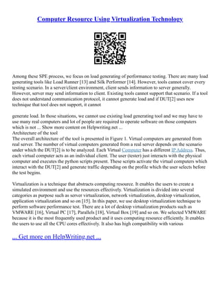 Computer Resource Using Virtualization Technology
Among these SPE process, we focus on load generating of performance testing. There are many load
generating tools like Load Runner [13] and Silk Performer [14]. However, tools cannot cover every
testing scenario. In a server/client environment, client sends information to server generally.
However, server may send information to client. Existing tools cannot support that scenario. If a tool
does not understand communication protocol, it cannot generate load and if DUT[2] uses new
technique that tool does not support, it cannot
generate load. In those situations, we cannot use existing load generating tool and we may have to
use many real computers and lot of people are required to operate software on those computers
which is not ... Show more content on Helpwriting.net ...
Architecture of the tool
The overall architecture of the tool is presented in Figure 1. Virtual computers are generated from
real server. The number of virtual computers generated from a real server depends on the scenario
under which the DUT[2] is to be analyzed. Each Virtual Computer has a different IP Address. Thus,
each virtual computer acts as an individual client. The user (tester) just interacts with the physical
computer and executes the python scripts present. These scripts activate the virtual computers which
interact with the DUT[2] and generate traffic depending on the profile which the user selects before
the test begins.
Virtualization is a technique that abstracts computing resource. It enables the users to create a
simulated environment and use the resources effectively. Virtualization is divided into several
categories as purpose such as server virtualization, network virtualization, desktop virtualization,
application virtualization and so on [15]. In this paper, we use desktop virtualization technique to
perform software performance test. There are a lot of desktop virtualization products such as
VMWARE [16], Virtual PC [17], Parallels [18], Virtual Box [19] and so on. We selected VMWARE
because it is the most frequently used product and it uses computing resource efficiently. It enables
the users to use all the CPU cores effectively. It also has high compatibility with various
... Get more on HelpWriting.net ...
 