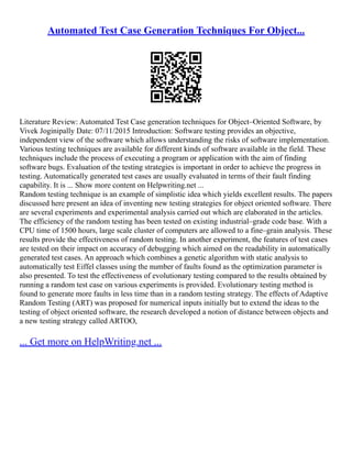 Automated Test Case Generation Techniques For Object...
Literature Review: Automated Test Case generation techniques for Object–Oriented Software, by
Vivek Joginipally Date: 07/11/2015 Introduction: Software testing provides an objective,
independent view of the software which allows understanding the risks of software implementation.
Various testing techniques are available for different kinds of software available in the field. These
techniques include the process of executing a program or application with the aim of finding
software bugs. Evaluation of the testing strategies is important in order to achieve the progress in
testing. Automatically generated test cases are usually evaluated in terms of their fault finding
capability. It is ... Show more content on Helpwriting.net ...
Random testing technique is an example of simplistic idea which yields excellent results. The papers
discussed here present an idea of inventing new testing strategies for object oriented software. There
are several experiments and experimental analysis carried out which are elaborated in the articles.
The efficiency of the random testing has been tested on existing industrial–grade code base. With a
CPU time of 1500 hours, large scale cluster of computers are allowed to a fine–grain analysis. These
results provide the effectiveness of random testing. In another experiment, the features of test cases
are tested on their impact on accuracy of debugging which aimed on the readability in automatically
generated test cases. An approach which combines a genetic algorithm with static analysis to
automatically test Eiffel classes using the number of faults found as the optimization parameter is
also presented. To test the effectiveness of evolutionary testing compared to the results obtained by
running a random test case on various experiments is provided. Evolutionary testing method is
found to generate more faults in less time than in a random testing strategy. The effects of Adaptive
Random Testing (ART) was proposed for numerical inputs initially but to extend the ideas to the
testing of object oriented software, the research developed a notion of distance between objects and
a new testing strategy called ARTOO,
... Get more on HelpWriting.net ...
 