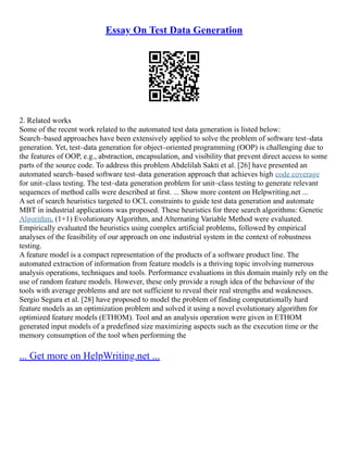 Essay On Test Data Generation
2. Related works
Some of the recent work related to the automated test data generation is listed below:
Search–based approaches have been extensively applied to solve the problem of software test–data
generation. Yet, test–data generation for object–oriented programming (OOP) is challenging due to
the features of OOP, e.g., abstraction, encapsulation, and visibility that prevent direct access to some
parts of the source code. To address this problem Abdelilah Sakti et al. [26] have presented an
automated search–based software test–data generation approach that achieves high code coverage
for unit–class testing. The test–data generation problem for unit–class testing to generate relevant
sequences of method calls were described at first. ... Show more content on Helpwriting.net ...
A set of search heuristics targeted to OCL constraints to guide test data generation and automate
MBT in industrial applications was proposed. These heuristics for three search algorithms: Genetic
Algorithm, (1+1) Evolutionary Algorithm, and Alternating Variable Method were evaluated.
Empirically evaluated the heuristics using complex artificial problems, followed by empirical
analyses of the feasibility of our approach on one industrial system in the context of robustness
testing.
A feature model is a compact representation of the products of a software product line. The
automated extraction of information from feature models is a thriving topic involving numerous
analysis operations, techniques and tools. Performance evaluations in this domain mainly rely on the
use of random feature models. However, these only provide a rough idea of the behaviour of the
tools with average problems and are not sufficient to reveal their real strengths and weaknesses.
Sergio Segura et al. [28] have proposed to model the problem of finding computationally hard
feature models as an optimization problem and solved it using a novel evolutionary algorithm for
optimized feature models (ETHOM). Tool and an analysis operation were given in ETHOM
generated input models of a predefined size maximizing aspects such as the execution time or the
memory consumption of the tool when performing the
... Get more on HelpWriting.net ...
 