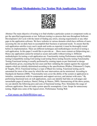 Different Methodologies For Testing Web Application Testing
Abstract The main objective of testing is to find whether a particular system or component works as
per the specified requirements or not. Software testing is a process that runs throughout Software
Development Life Cycle with the intent of finding any errors, missing requirements or any other
gaps in the application software. We have websites in various domains which have millions of users
accessing the site on daily basis to accomplish their business or personal needs. To ensure that the
web application satisfies every user's needs and works as expected, it must be thoroughly tested
before its implementation. There are different techniques and methodologies involved in testing a
web application. In this paper I would like to provide an ... Show more content on Helpwriting.net ...
Hence any application cannot be termed as secure and usable without testing it. Different
methodologies for testing a web application are: Functionality testing Performance testing Usability
testing Compatibility testing Unit testing Load testing Stress testing Security testing Functionality
Testing Functional testing is usually performed by creating inputs as per functional or design
specifications given, executing the test cases and then validating the outputs against the expected
outputs which are initially determined according to the specifications (Walker, ElshennawY, Gupta,
& Vaughn, 2012). Functional testing is a type of Black box testing. Functional testing can be
automated for most of the cases by which the user intervention can be minimized. According to
Stackpole & Hanrion (2008), "Functionality tests cover the ability of the system or application to
initialize, communicate with its components and support services, and interact with users." By
performing functional tests on web applications, users can identify bad links on web pages and
unreachable pages (Casteleyn, Daniel, Dolog, & Matera, 2009). Summarizing all the above points,
we can identify the following pros and cons of functional testing. Pros: Stimulates the usage of
software application. Does not make system specific assumptions. Cons: Scope for unnecessary
testing. Might miss some of the logical errors. Performance Testing Web
... Get more on HelpWriting.net ...
 