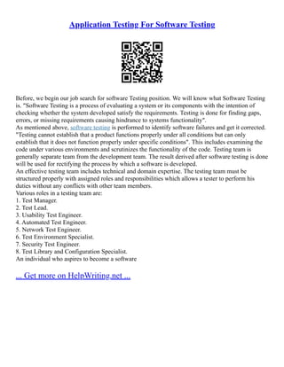Application Testing For Software Testing
Before, we begin our job search for software Testing position. We will know what Software Testing
is. "Software Testing is a process of evaluating a system or its components with the intention of
checking whether the system developed satisfy the requirements. Testing is done for finding gaps,
errors, or missing requirements causing hindrance to systems functionality".
As mentioned above, software testing is performed to identify software failures and get it corrected.
"Testing cannot establish that a product functions properly under all conditions but can only
establish that it does not function properly under specific conditions". This includes examining the
code under various environments and scrutinizes the functionality of the code. Testing team is
generally separate team from the development team. The result derived after software testing is done
will be used for rectifying the process by which a software is developed.
An effective testing team includes technical and domain expertise. The testing team must be
structured properly with assigned roles and responsibilities which allows a tester to perform his
duties without any conflicts with other team members.
Various roles in a testing team are:
1. Test Manager.
2. Test Lead.
3. Usability Test Engineer.
4. Automated Test Engineer.
5. Network Test Engineer.
6. Test Environment Specialist.
7. Security Test Engineer.
8. Test Library and Configuration Specialist.
An individual who aspires to become a software
... Get more on HelpWriting.net ...
 