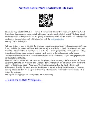 Software For Software Development Life Cycle
These are the part of the SDLC models which stands for Software Development Life Cycle. Apart
from these, there are three more models which are: Iterative model, Spiral Model, Big bang model.
There are audits and Inspections for the quality assurance so that it can be examine the all the related
products so that and other stuff which involves with the software testing.
Testing Types/ Techniques
Software testing is used to identify the precision extensiveness and quality of development software.
It also includes the sets of activities. Software testing is an activity to check the expected outcome
from the software so that it is really used to make the software proper and perfect. Software testing
is used to minimize the errors, gaps, missing requirements in the software and make proper
development in the software so that it hold the values in the market and to gain more popularity in
the market of computing.
There are several factors who taken care of the software in the company: Software tester, Software
developer, Project Lead Manager, End User etc. Here, Verification and validation is two main term
in sort of Testing and quality Assurance, Verification is usually done by the developers and
Validation is done by the tester whereas Verification is a static activity and Validation is Dynamic
activity. This is product preoccupied with activity which is done by the software testers and other
testers for software.
Testing and debugging is the main part for software testing
... Get more on HelpWriting.net ...
 