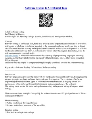 Software Testing Is A Technical Task
Art of Software Testing
Prof.Sheetal N.Khanore
Bunts Sangha`s S.M.Shetty College Science, Commerce and Management Studies,
Abstract
Software testing is a technical task, but it also involves some important considerations of economics
and human psychology. In technical aspects it is the process of analyzing a software item to detect
the differences between existing and required conditions (that is defects/errors/bugs) and to evaluate
the features of the software item". A software error occurs when the program does not do, what its
end user reasonably expects it to do.
Software testing is more difficult because of the vast array of programming languages, operating
systems, and hardware platforms that have evolved but at the same time ... Show more content on
Helpwriting.net ...
This study may be helpful to comprehend the philosophy or attitude towards the software testing.
Keywords: – Software Testing, Philosophy of Software testing
___________________________________________________________________________
Introduction
Software engineering provides the framework for building the high quality software. It integrates the
various strategies, methods and tools for the software development. The revolution of software
engineering offers the different types of software development models. It majorly ratifies the
performance of the software through the testing and maintenance phase of the software.
The testing move toward the static testing (human testing) and dynamic testing (Computer aided
testing).
There are some basic strategies that qualify the software to make sure it's good performance. These
strategies listed below
Structure testing
 White box testing( developer testing)
 focuses on the inner structure of the test object
Function testing
 Black–box testing ( user testing)
 