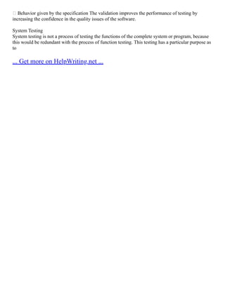  Behavior given by the specification The validation improves the performance of testing by
increasing the confidence in the quality issues of the software.
System Testing
System testing is not a process of testing the functions of the complete system or program, because
this would be redundant with the process of function testing. This testing has a particular purpose as
to
... Get more on HelpWriting.net ...
 