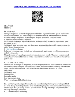 Testing Is The Process Of Executing The Program
CHAPTER 5
TESTING
5.0 Introduction
Testing is the process to execute the program and find the bugs and fix on the spot. It evaluates the
quality of the software, and done during the development and after the implementation process.
Software testing is the process of executing the program with intend to find the errors.
It is a verification and validation process.
Verification is the process which make sure the product to satisfy the specific requirements at the
start of the project.
Validation it is the process to make sure the product which satisfies the specific requirements at the
end of the development phase.
5.1 Software Testing Basics
In the start of testing process the basic and primary thing is requirements of ... Show more content
on Helpwriting.net ...
The performance of a specific program is not related on errors in code. The errors which occurred
during the execution will be noticed, but the compatibility is another issue that reduces the software
performance.
5.2 The Main Aim of Testing
The main aim of testing is to analyze and examine the performance of a software and to evaluate the
errors that occurred during the execution of a software, when the software is running with different
inputs in different environment. There are different types of testing which are as follow.
Unit testing
Validation testing
Output testing
Integration testing
User acceptance testing
White box testing and Black box testing
5.2.1 Unit Testing In this type of testing the one, one and small part of program is testing and find
the errors during this testing when the errors found and highlight the errors and later fix these errors.
The testing of this type is easy and take less time. When this step of testing is completed then the
next step of testing is performed.
5.2.1.1 Limitations of Unit testing
 