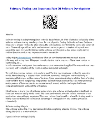 Software Testing : An Important Part Of Software Development
Abstract
Software testing is an important part of software development. In order to enhance the quality of the
software, software testing has always been the crucial part in finding faults of a software.Software
behaviour is always verified by a test oracle.The test oracle is a way to find the sucess and failure of
a test. Test oracles provides a valid mechanisms to test the expected behaviour of any software
against the input provided for the test in the software specification so that actual results can be
verified.Test automation also requires automatic test oracles.
Today major software testing activities are taken on cloud for several reasons such as cost,
efficiency and saving time. This paper provides the test oracle process ... Show more content on
Helpwriting.net ...
In order to reduce testing cost, time and resources test automation is applied.The automatic test case
execution and verification of the results is called automated test oracle.
To verify the expected outputs , test oracle is used.The test case results are verified by using test
oracle. Manual testing is expensive and inefficient, automated testing and test oracles help in
increasing efficiency as well as costs of the tests. Since automation testing is reliable form of testing
a software but it does not provide complete test automation for all situations.This paper elaborates
on the process of how test oracles are created as well as used and the challenges that hinder
complete automation testing of the application.
Cloud testing is a new type of software testing where any software application that is deployed on
cloud can be tested easily on the cloud. The cloud environment provides infinite resources to test
applications alongwith pay as you use.There are various cloud providers who offer testing services
on the cloud so that testers can take full advantage of testing services and test the application
exhaustively.
Software testing lifecycle
The software testing life cycle has various steps for completing a testing process. The software
testing life cycle is as shown below:
Figure: Software testing lifecycle
 
