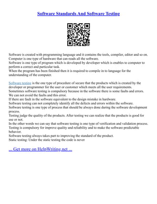 Software Standards And Software Testing
Software is created with programming language and it contains the tools, compiler, editor and so on.
Computer is one type of hardware that can reads all the software.
Software is one type of program which is developed by developer which is enables to computer to
perform a correct and particular task.
When the program has been finished then it is required to compile in to language for the
understanding of the computer.
Software testing is the one type of procedure of secure that the products which is created by the
developer or programmer for the user or customer which meets all the user requirements.
Sometimes software testing is compulsory because in the software there is some faults and errors.
We can not avoid the faults and this error.
If there are fault in the software equivalent to the design mistake in hardware.
Software testing can not completely identify all the defects and errors within the software.
Software testing is one type of process that should be always done during the software development
process.
Testing judge the quality of the products. After testing we can realize that the products is good for
use or not.
In the other words we can say that software testing is one type of verification and validation process.
Testing is compulsory for improve quality and reliability and to make the software predictable
behavior.
Software testing always takes part to improving the standard of the product.
Static testing: Under the static testing the code is never
... Get more on HelpWriting.net ...
 