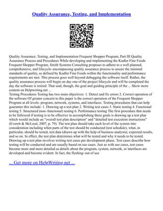 Quality Assurance, Testing, and Implementation
Quality Assurance, Testing, and Implementation Frequent Shopper Program, Part III Quality
Assurance Process and Procedures While developing and implementing the Kudler Fine Foods
Frequent Shopper Program, Smith Systems Consulting proposes to adhere to a well planned,
comprehensive, and lifecycle–encompassing quality assurance process to assure the minimal
standards of quality, as defined by Kudler Fine Foods within the functionality and performance
requirements are met. This process goes well beyond debugging the software itself. Rather, the
quality assurance process will begin on day one of the project lifecycle and will be completed the
day the software is retired. That said, though, the goal and guiding principle of the ... Show more
content on Helpwriting.net ...
Testing Procedures Testing has two main objectives: 1. Detect and fix errors 2. Correct operation of
the software Of greater concern to this paper is the correct operation of the Frequent Shopper
Program at all levels: program, network, systems, and interfaces. Testing procedures that can help
guarantee this include: 1. Drawing up a test plan 2. Writing test cases 3. Static testing 4. Functional
testing 5. Structured (non–functional) testing 6. Performance testing The first procedure that needs
to be followed if testing is to be effective in accomplishing these goals is drawing up a test plan
which would include an "overall test plan description" and "detailed test execution instructions"
(Everett & McLeod, 2007, p. 79). The test plan should take each level of the system into
consideration including when parts of the test should be conducted (test schedule), what, in
particular, should be tested, test data (drawn up with the help of business analysts), expected results,
and so on. In effect, the test plan determines what will be tested and why it needs to be tested.
Drawing up a test plan involves writing test cases per development phase. Test cases describe how
testing will be conducted and are usually based on use cases. Just as with use cases, test cases
become more and more detailed as details about the program, system, network, or interfaces are
developed and become evident. In fact, the fleshing–out of use
... Get more on HelpWriting.net ...
 
