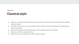 Classical style
● Isolation is on the test instead of the system under test. This means the tests need to be isolated
from each other.
● This also means tests can cover multiple classes without the need to replace every dependency
with a test double.
● We may still replace a shared dependency like a database with a test double.
● Some may call this a component test.
● Behaviour is tested rather than implementation details.
 