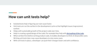 How can unit tests help?
● Isolated tests help in ﬁguring out root cause faster.
● Unit tests are run the earliest in the development cycle so that highlight issues (regressions)
earliest.
● Helps with sustainable growth of the project code over time.
● Help in creating a good design of the code. For example they help with decoupling of the code.
● When written ﬁrst before writing product code, it enables developers to think of all possible cases.
Writing unit tests later may cause developers to miss some cases.
● With unit tests in place, a developer can push their changes faster and with conﬁdence.
 