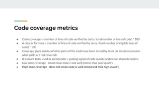Code coverage metrics
● Code coverage = (number of lines of code veriﬁed by tests / total number of lines of code) * 100
● A clearer formula = (number of lines of code veriﬁed by tests / total number of eligible lines of
code) * 100
● Coverage gives an idea of what parts of the code have been tested by tests (as an extension also
what parts are not covered).
● It’s meant to be used as an indicator / guiding signal of code quality and not an absolute metric.
● Low code coverage - could mean code is not well tested, thus poor quality.
● High code coverage - does not mean code is well tested and thus high quality.
 