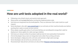 How are unit tests adopted in the real world?
● Following a mix of both classic and mockist style approach.
● Many prefer writing tests ﬁrst before writing the implementation code.
● Unit tests are integrated into the build pipeline. They run whenever their code is built on a pull
request.
● Some developers also add a pre-commit hook to run unit tests on their machine locally even before
pushing their code to remote version control.
● Many adopt a quality gate where if unit tests fail they are not allowed to merge their code for
deployment. Same applies for code coverage violation.
● Unit tests are not just written for product code but also for test automation frameworks!
● A lot of developers focus more on integration tests rather than writing unit tests.
● Some developers religiously write unit tests and maintain a high code coverage.
● Some developers do not write any unit tests at all.
● Parameterised / data driven unit tests are also written (Popular in the GoLang dev community)
 