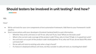 Should testers be involved in unit testing? And how?
YES.
How?
● Write unit tests for your core components of test automation framework. Add them to your framework’s build
pipeline.
● Start conversations with your developers (frontend, backend both) to seek information:
○ Whether they write unit tests or not? If not, why not? If yes, how? What are the tools used?
○ What is the current code coverage of the product code? If low, why is it low? If high, is it a good test suite?
○ Are unit tests run as part of the product code’s build pipeline? If no, why not? If yes, do we block PRs when
unit tests fail?
○ Do we add unit tests to existing suite when a bug is found?
○ If a feature is deployed without unit tests, do they consider to add unit tests as a backlog/tech debt?
 