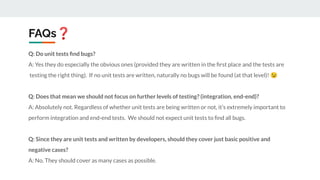FAQs❓
Q: Do unit tests ﬁnd bugs?
A: Yes they do especially the obvious ones (provided they are written in the ﬁrst place and the tests are
testing the right thing). If no unit tests are written, naturally no bugs will be found (at that level)! 😉
Q: Does that mean we should not focus on further levels of testing? (integration, end-end)?
A: Absolutely not. Regardless of whether unit tests are being written or not, it’s extremely important to
perform integration and end-end tests. We should not expect unit tests to ﬁnd all bugs.
Q: Since they are unit tests and written by developers, should they cover just basic positive and
negative cases?
A: No. They should cover as many cases as possible.
 