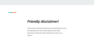 Friendly disclaimer!
This session intends to just be an introduction to unit
testing based on my recent experiences with
learning, writing & understanding unit tests as a
tester.
 