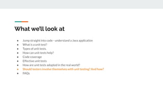 What we’ll look at
● Jump straight into code - understand a Java application
● What is a unit test?
● Types of unit tests.
● How can unit tests help?
● Code coverage
● Effective unit tests
● How are unit tests adopted in the real world?
● Should testers involve themselves with unit testing? And how?
● FAQs
 