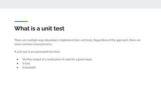 What is a unit test
There are multiple ways developers implement their unit tests. Regardless of the approach, there are
some common characteristics.
A unit test is an automated test that:
● Veriﬁes output of a small piece of code for a given input.
● Is fast.
● Is Isolated.
 