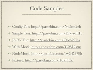 Code Samples


Conﬁg File: http://pastebin.com/N65mt2eh
Simple Test: http://pastebin.com/Df7ysdEH
JSON File: http://pastebin.com/Qbt52Cba
With Mock: http://pastebin.com/G0812kxz
NodeMock: http://pastebin.com/swGR379h
Fixture: http://pastebin.com/f4daFf5Z
 