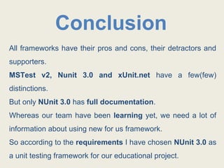 Conclusion
All frameworks have their pros and cons, their detractors and
supporters.
MSTest v2, Nunit 3.0 and xUnit.net have a few(few)
distinctions.
But only NUnit 3.0 has full documentation.
Whereas our team have been learning yet, we need a lot of
information about using new for us framework.
So according to the requirements I have chosen NUnit 3.0 as
a unit testing framework for our educational project.
 