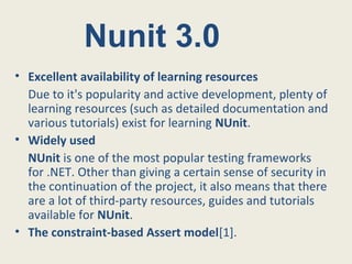 • Excellent availability of learning resources
Due to it's popularity and active development, plenty of
learning resources (such as detailed documentation and
various tutorials) exist for learning NUnit.
• Widely used
NUnit is one of the most popular testing frameworks
for .NET. Other than giving a certain sense of security in
the continuation of the project, it also means that there
are a lot of third-party resources, guides and tutorials
available for NUnit.
• The constraint-based Assert model[1].
Nunit 3.0
 