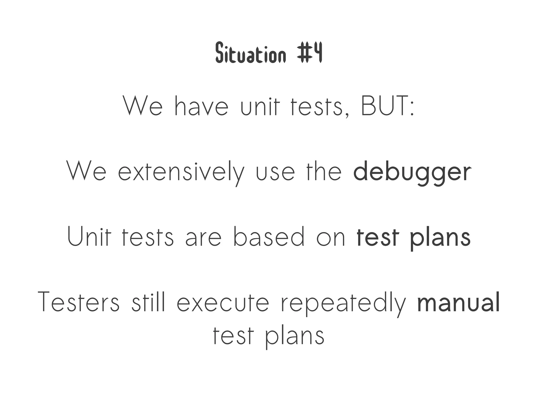 Situation #4
       We have unit tests, BUT:

  We extensively use the debugger

  Unit tests are based on test plans

Testers still execute repeatedly manual
                 test plans
 