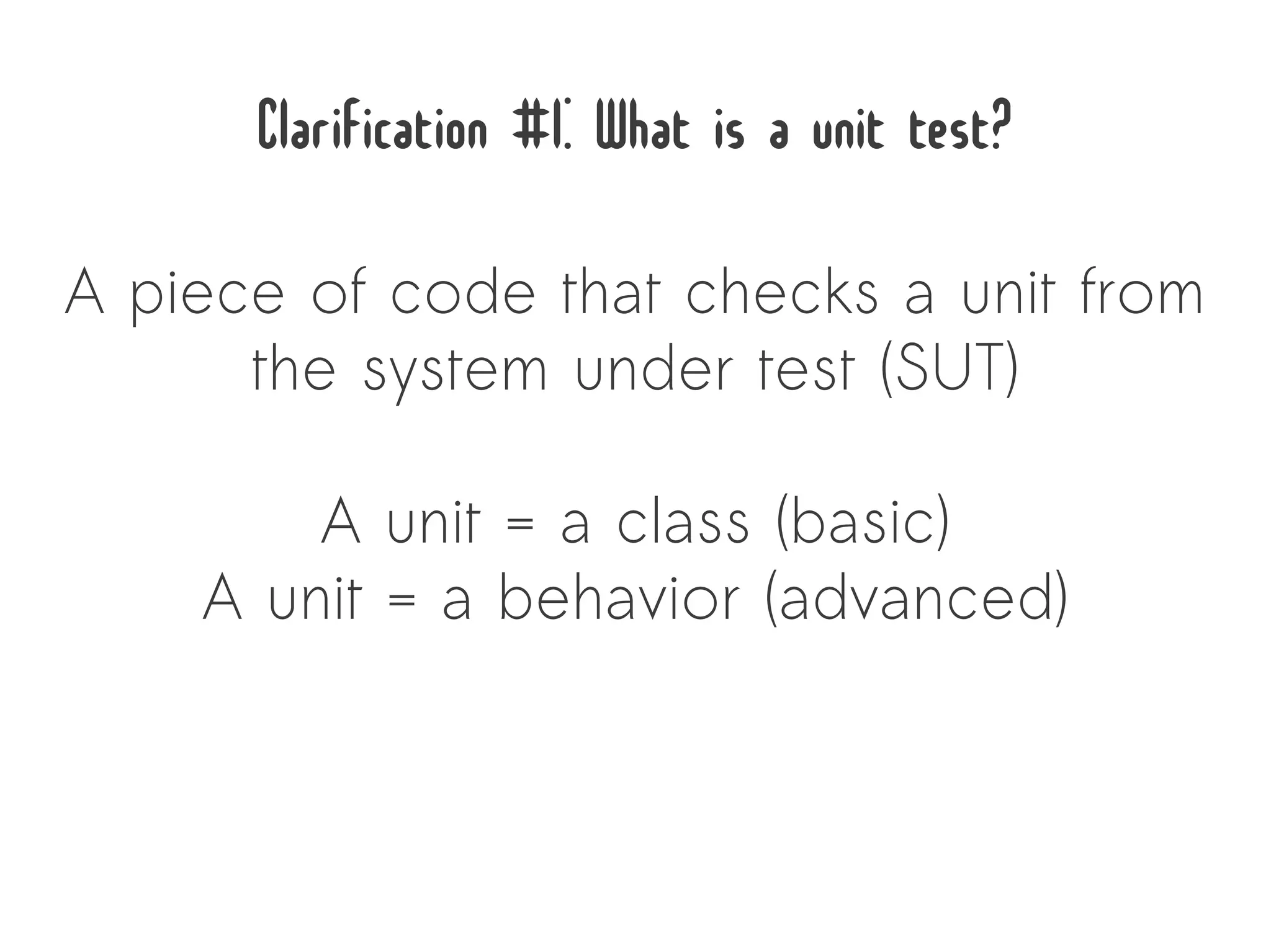 Clarification #1: What is a unit test?
A piece of code that checks a unit from
      the system under test (SUT)

        A unit = a class (basic)
    A unit = a behavior (advanced)
 
