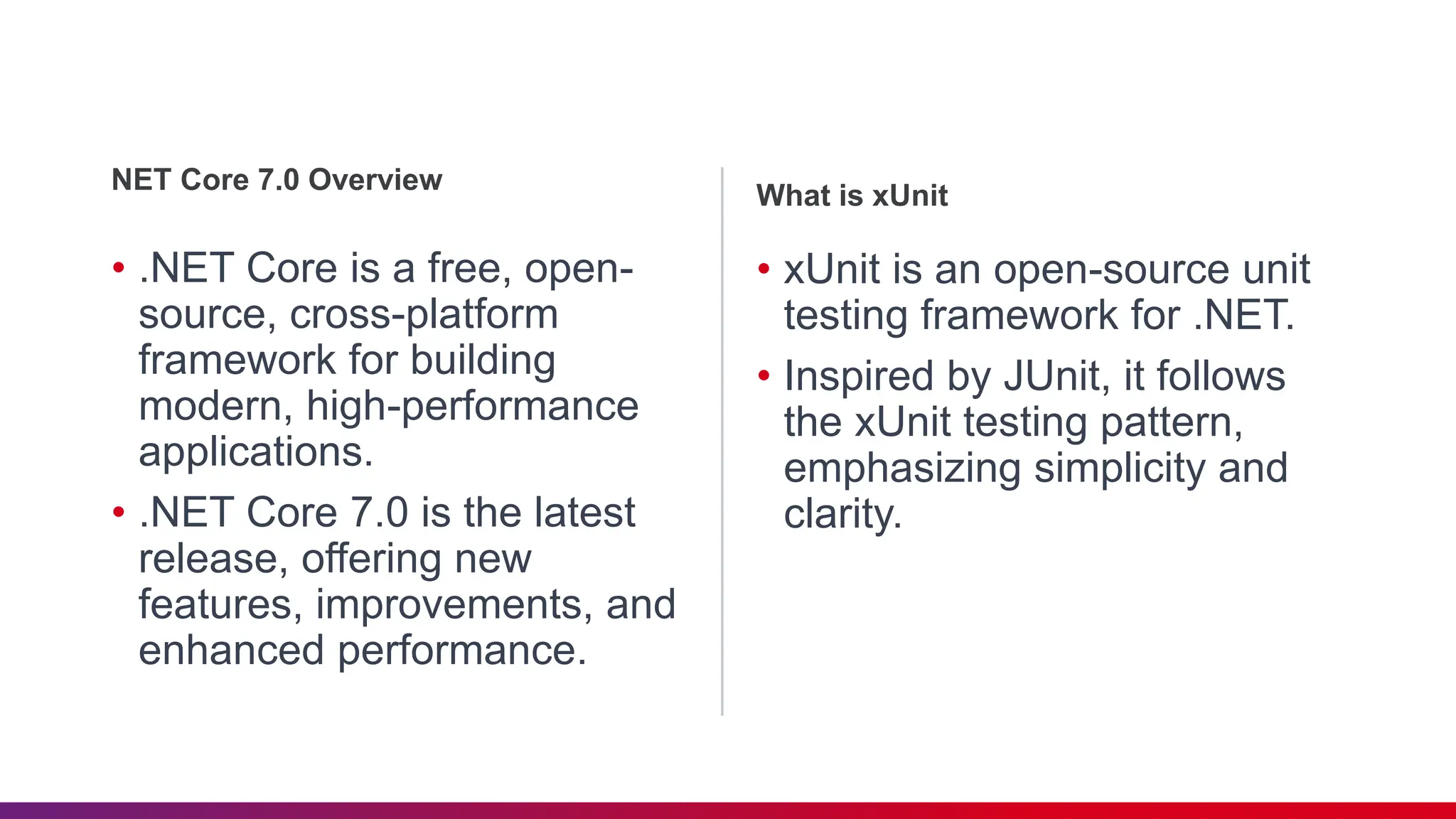 • .NET Core is a free, open-
source, cross-platform
framework for building
modern, high-performance
applications.
• .NET Core 7.0 is the latest
release, offering new
features, improvements, and
enhanced performance.
NET Core 7.0 Overview
• xUnit is an open-source unit
testing framework for .NET.
• Inspired by JUnit, it follows
the xUnit testing pattern,
emphasizing simplicity and
clarity.
What is xUnit
 