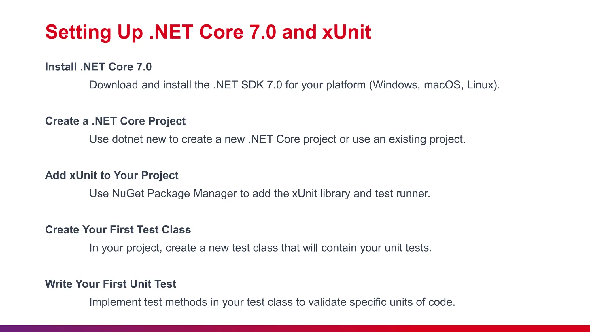 Setting Up .NET Core 7.0 and xUnit
Install .NET Core 7.0
Download and install the .NET SDK 7.0 for your platform (Windows, macOS, Linux).
Create a .NET Core Project
Use dotnet new to create a new .NET Core project or use an existing project.
Add xUnit to Your Project
Use NuGet Package Manager to add the xUnit library and test runner.
Create Your First Test Class
In your project, create a new test class that will contain your unit tests.
Write Your First Unit Test
Implement test methods in your test class to validate specific units of code.
 