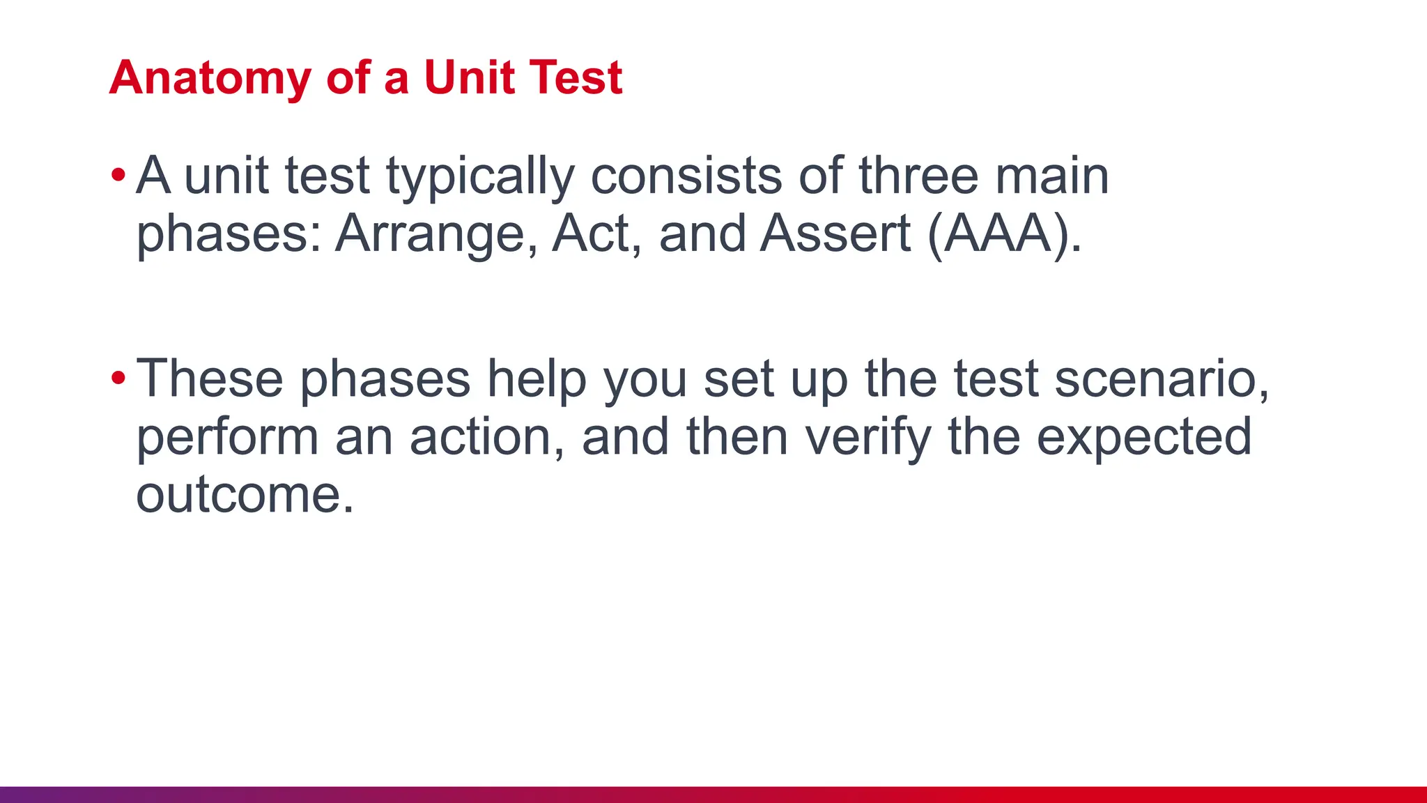 Anatomy of a Unit Test
•A unit test typically consists of three main
phases: Arrange, Act, and Assert (AAA).
•These phases help you set up the test scenario,
perform an action, and then verify the expected
outcome.
 