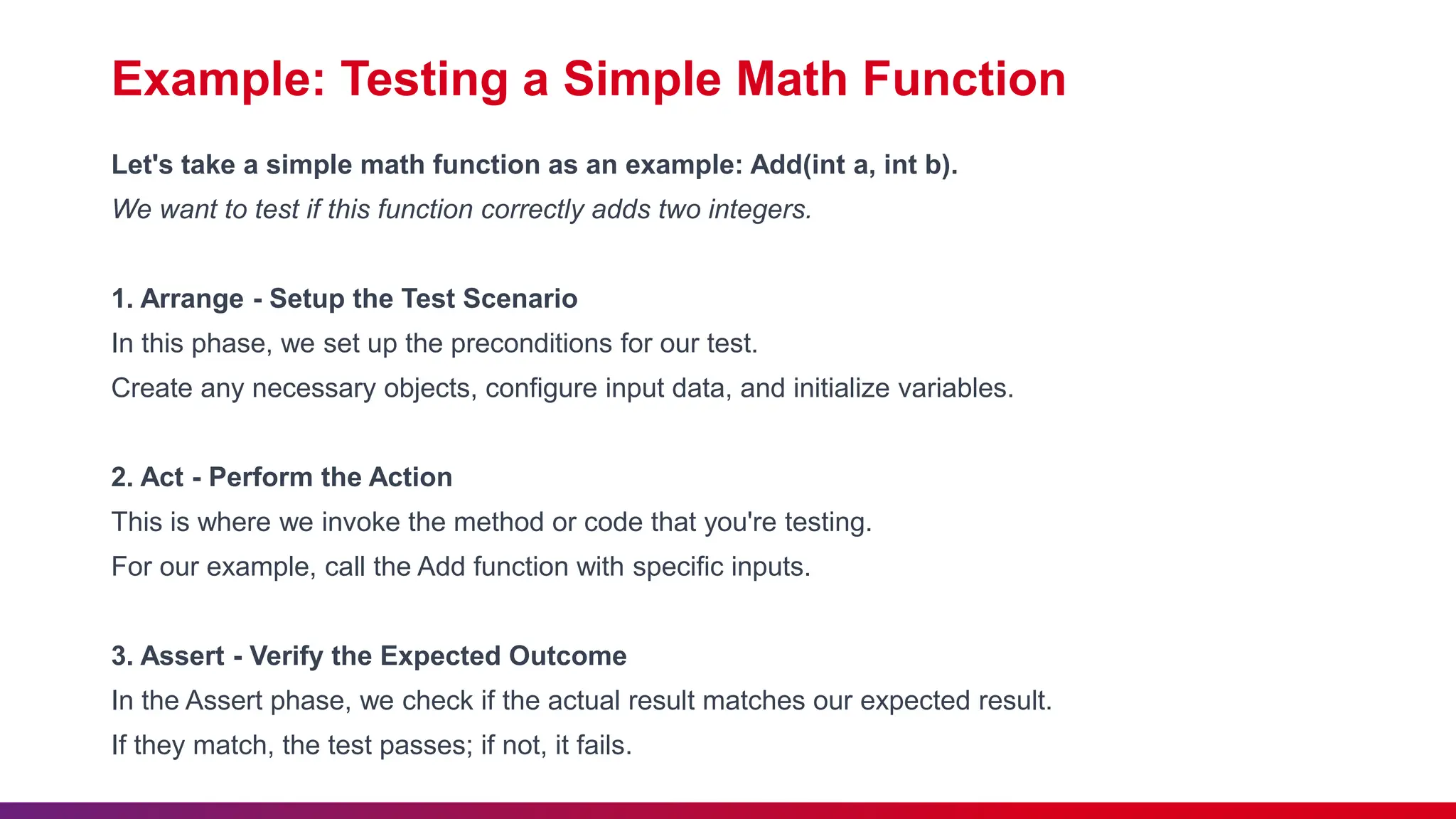 Example: Testing a Simple Math Function
Let's take a simple math function as an example: Add(int a, int b).
We want to test if this function correctly adds two integers.
1. Arrange - Setup the Test Scenario
In this phase, we set up the preconditions for our test.
Create any necessary objects, configure input data, and initialize variables.
2. Act - Perform the Action
This is where we invoke the method or code that you're testing.
For our example, call the Add function with specific inputs.
3. Assert - Verify the Expected Outcome
In the Assert phase, we check if the actual result matches our expected result.
If they match, the test passes; if not, it fails.
 