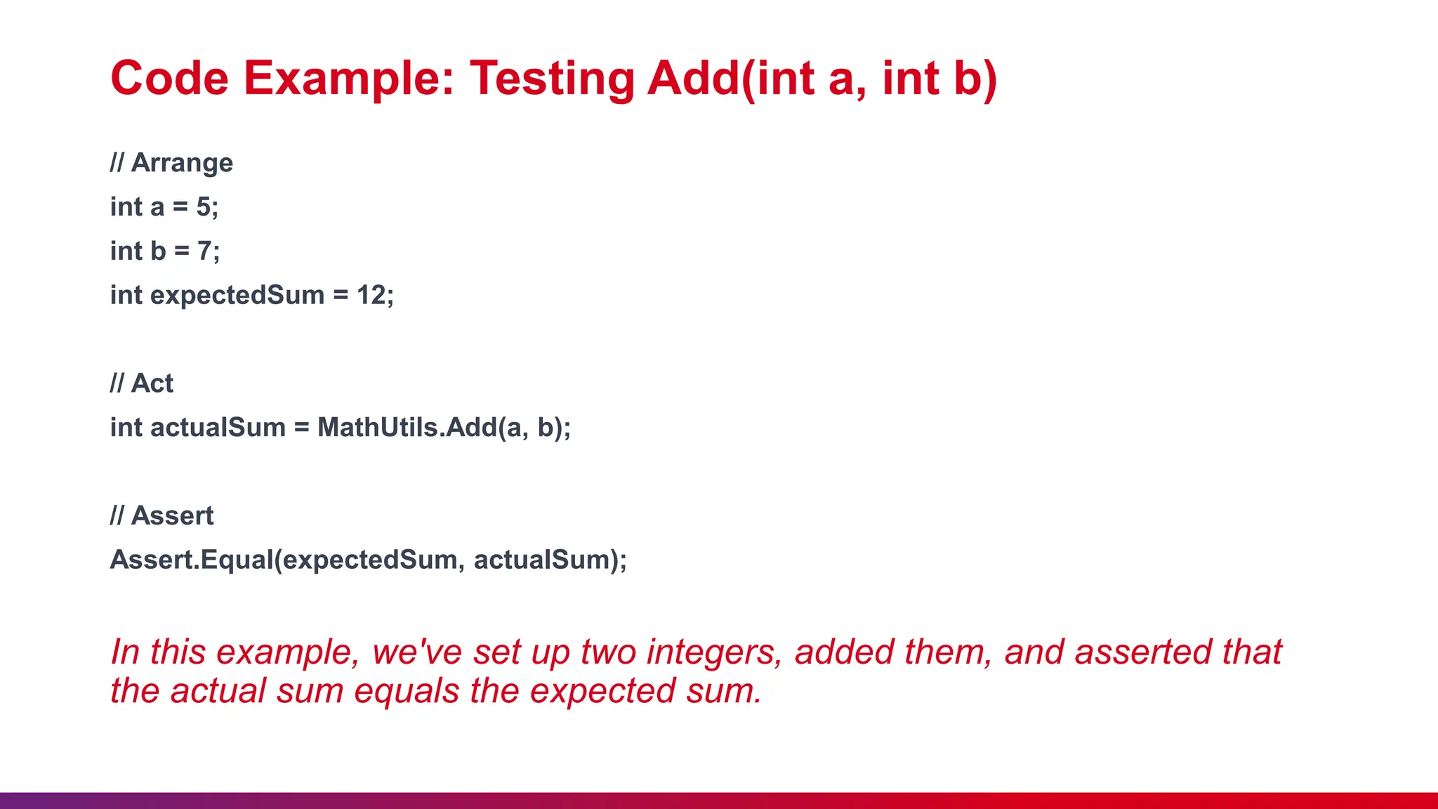 Code Example: Testing Add(int a, int b)
// Arrange
int a = 5;
int b = 7;
int expectedSum = 12;
// Act
int actualSum = MathUtils.Add(a, b);
// Assert
Assert.Equal(expectedSum, actualSum);
In this example, we've set up two integers, added them, and asserted that
the actual sum equals the expected sum.
 