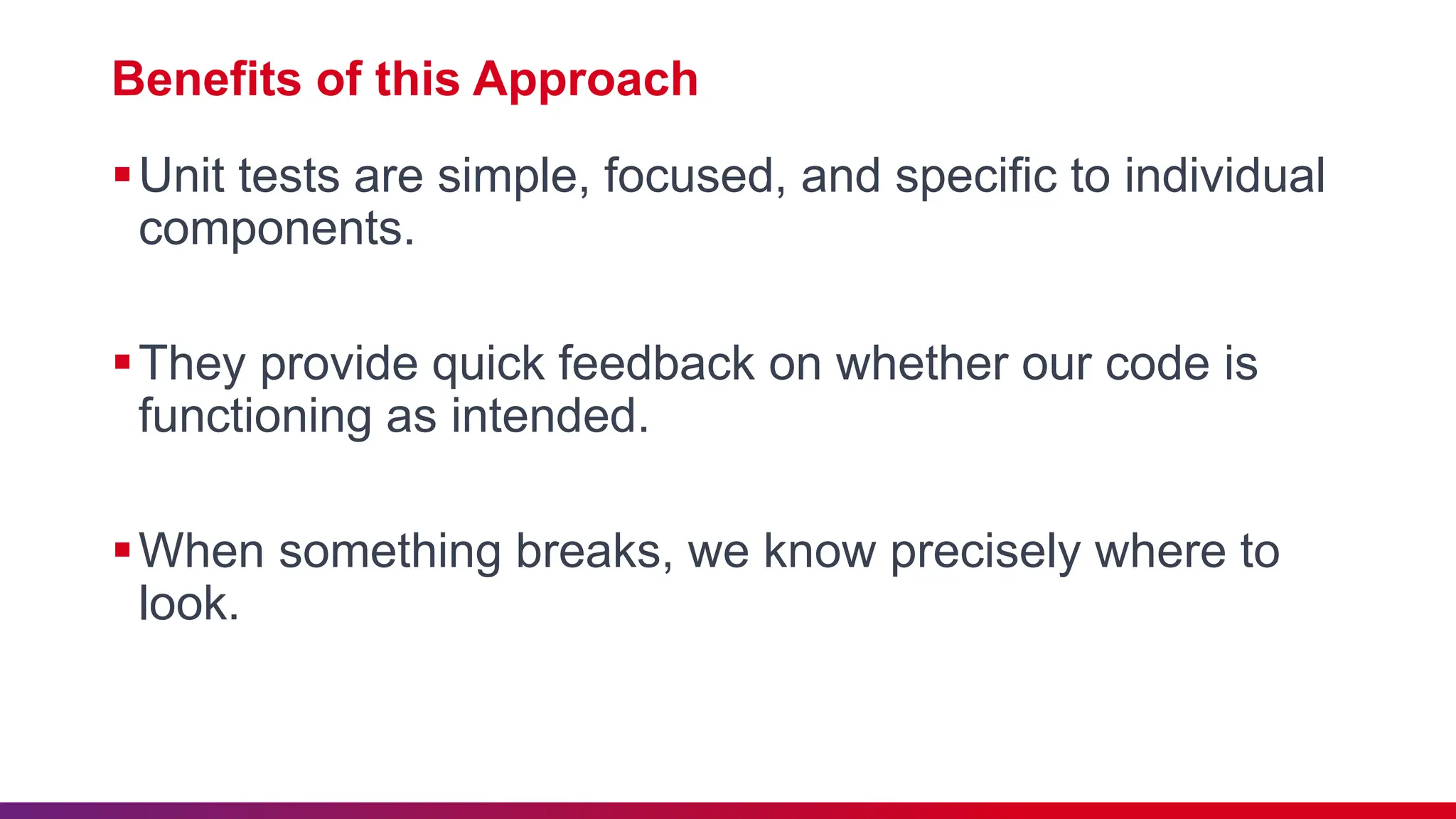 Benefits of this Approach
Unit tests are simple, focused, and specific to individual
components.
They provide quick feedback on whether our code is
functioning as intended.
When something breaks, we know precisely where to
look.
 