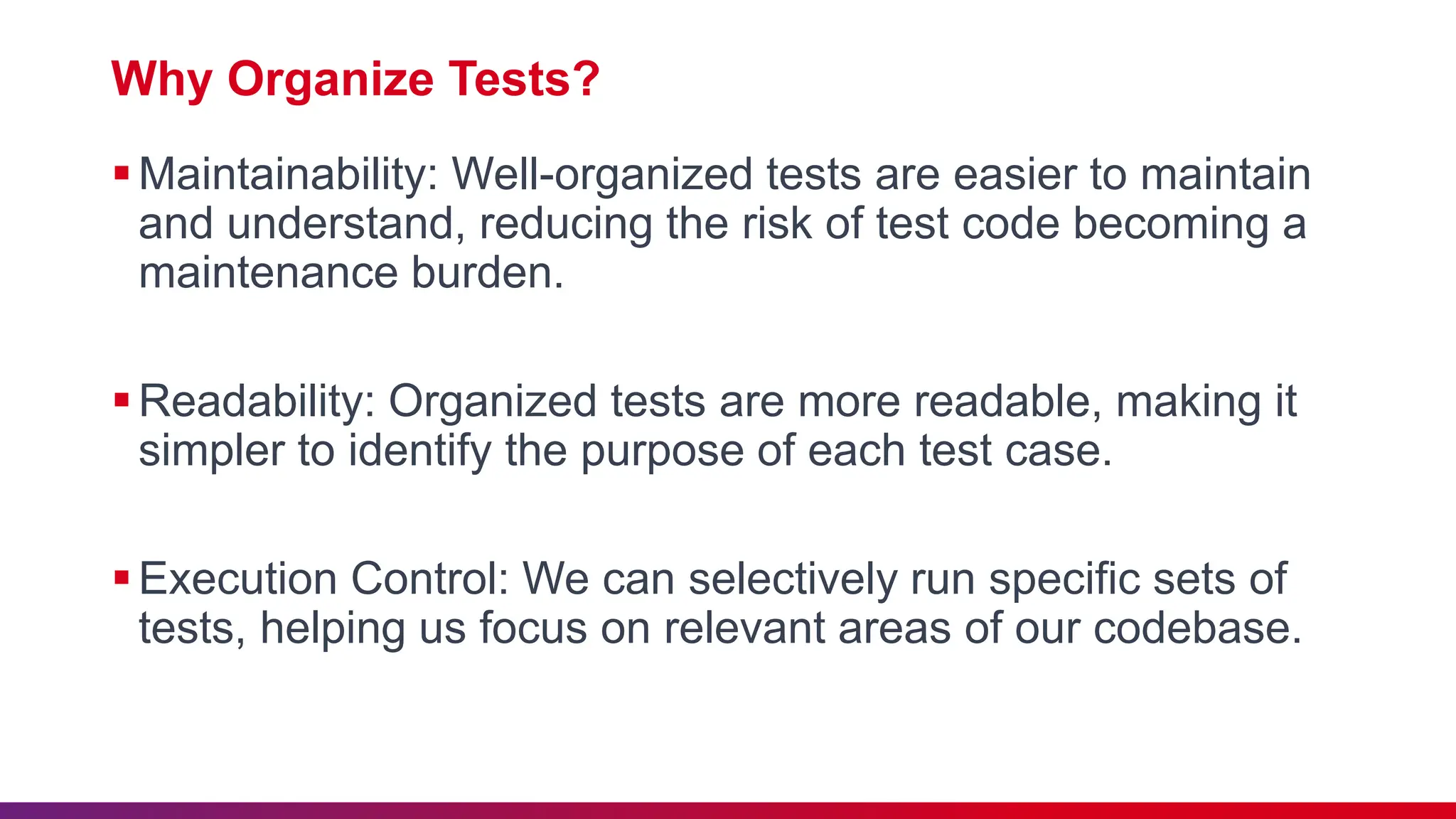 Why Organize Tests?
Maintainability: Well-organized tests are easier to maintain
and understand, reducing the risk of test code becoming a
maintenance burden.
Readability: Organized tests are more readable, making it
simpler to identify the purpose of each test case.
Execution Control: We can selectively run specific sets of
tests, helping us focus on relevant areas of our codebase.
 