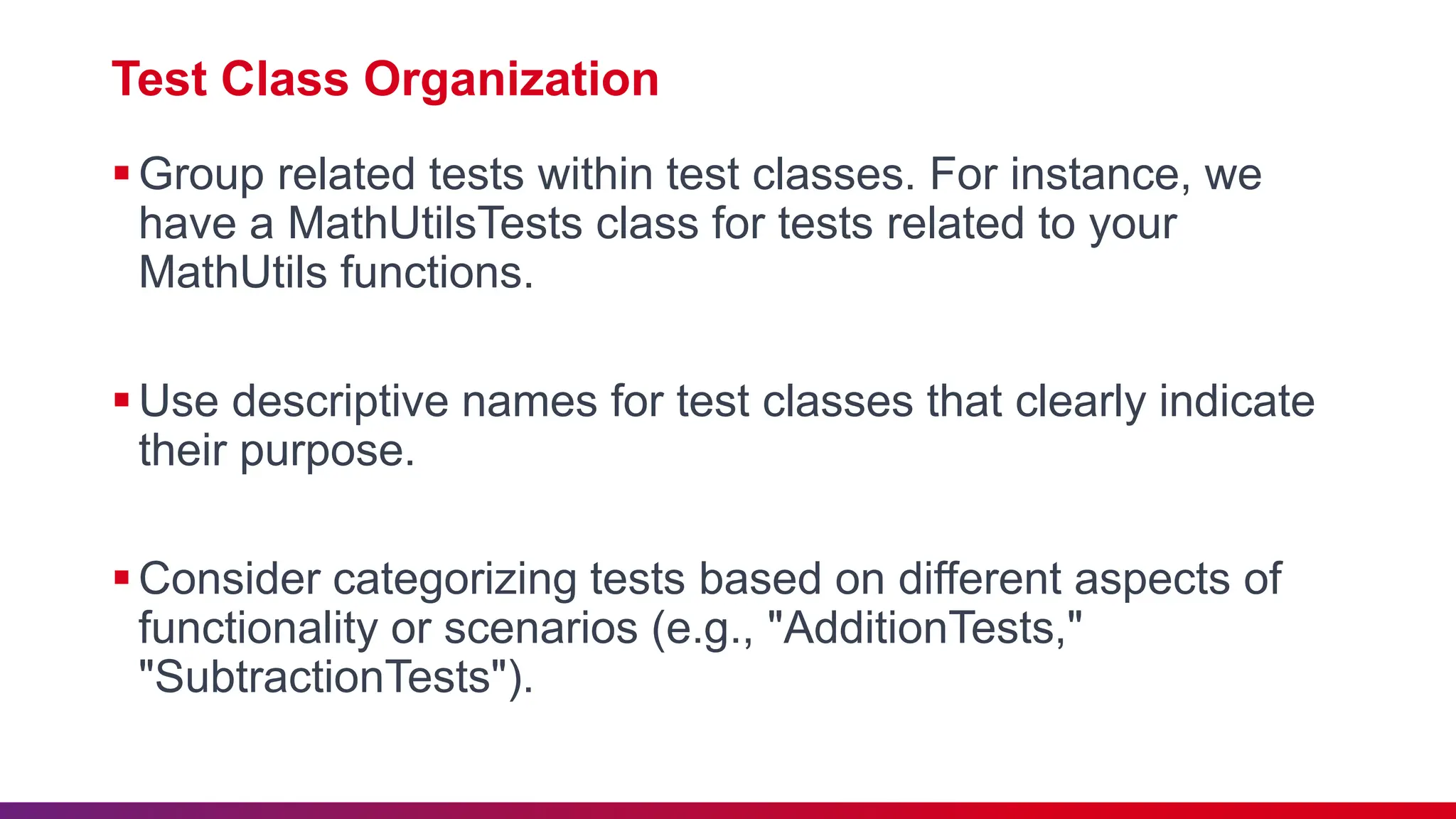 Test Class Organization
Group related tests within test classes. For instance, we
have a MathUtilsTests class for tests related to your
MathUtils functions.
Use descriptive names for test classes that clearly indicate
their purpose.
Consider categorizing tests based on different aspects of
functionality or scenarios (e.g., "AdditionTests,"
"SubtractionTests").
 