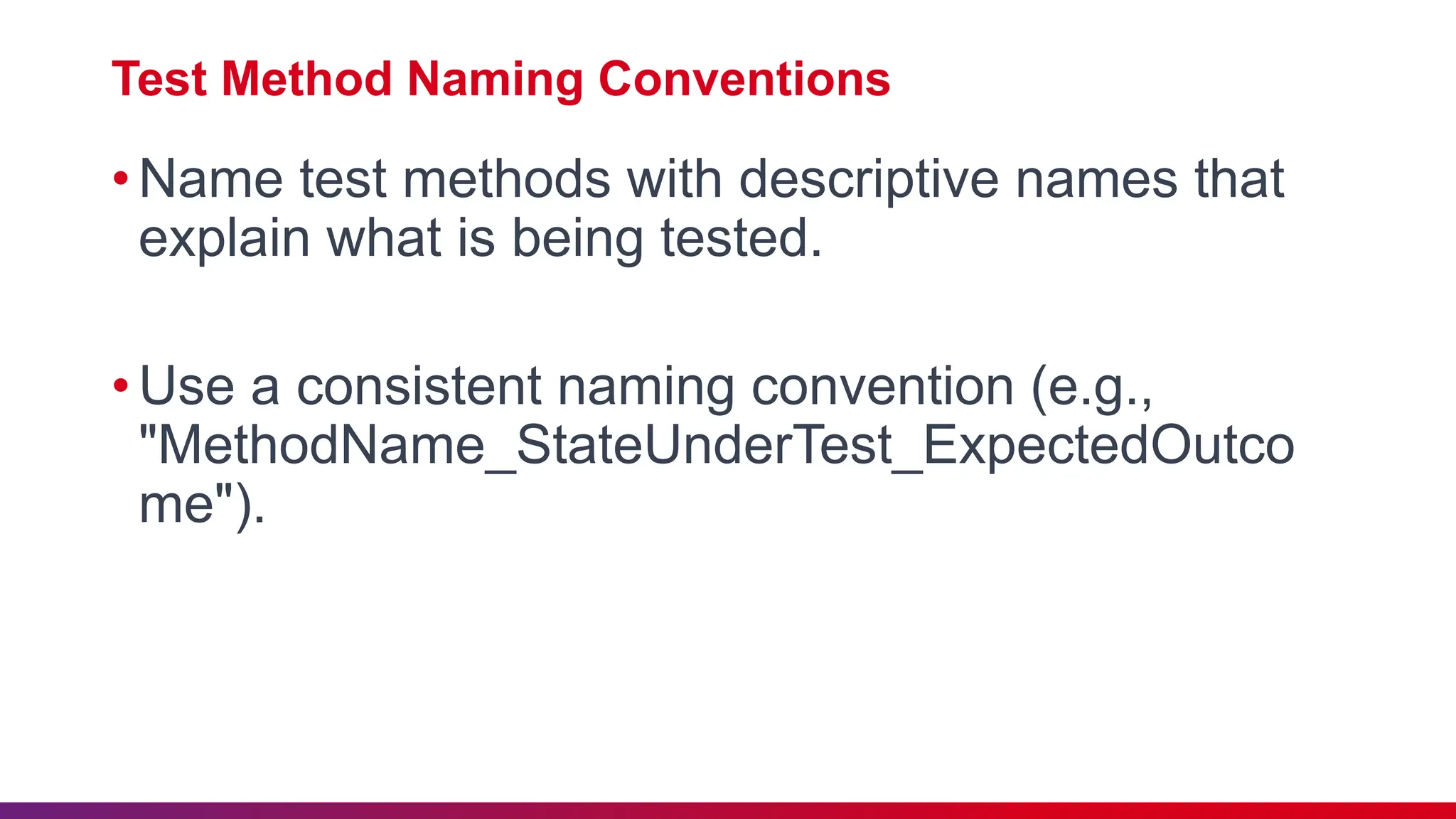 Test Method Naming Conventions
•Name test methods with descriptive names that
explain what is being tested.
•Use a consistent naming convention (e.g.,
"MethodName_StateUnderTest_ExpectedOutco
me").
 