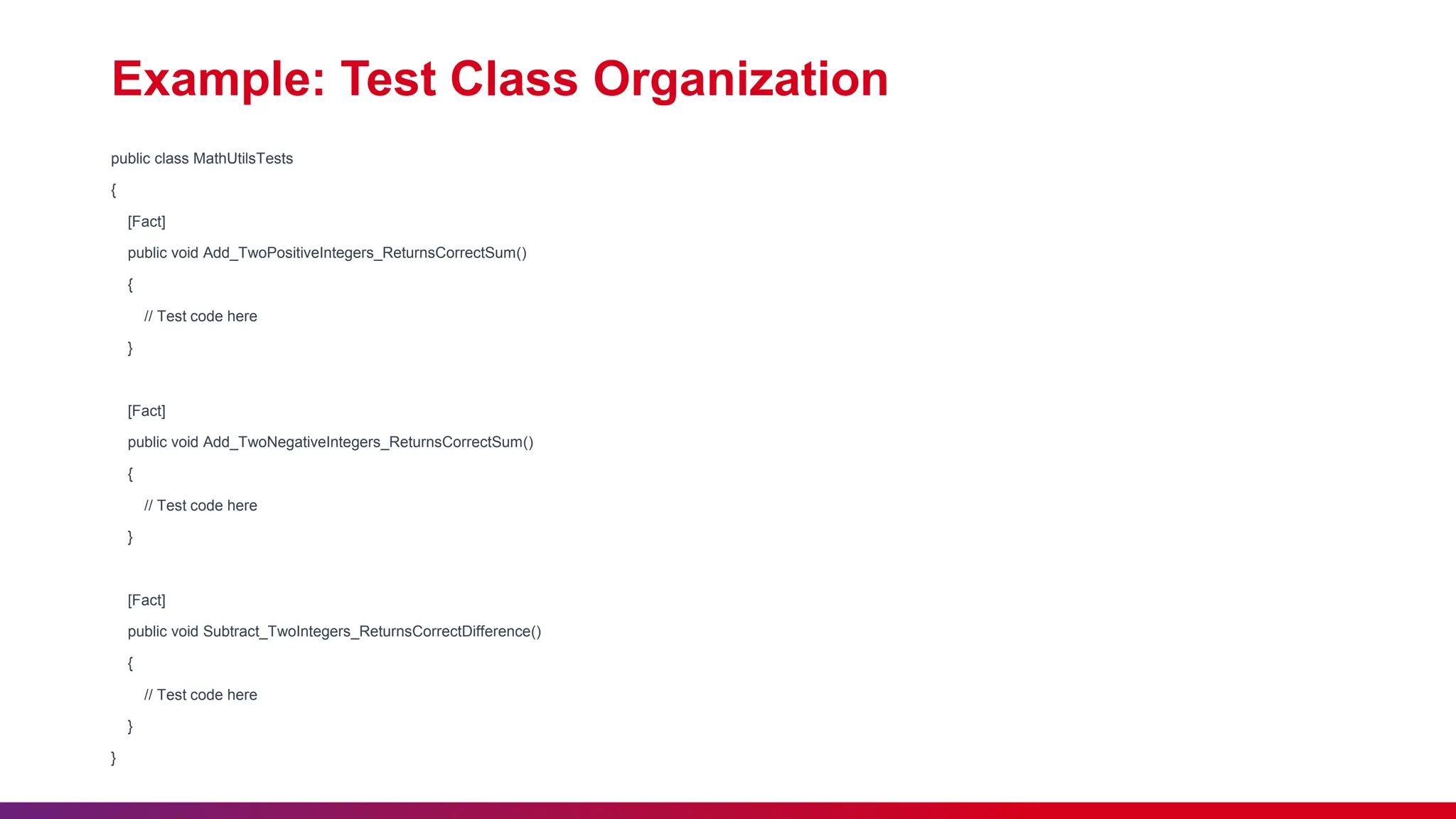 Example: Test Class Organization
public class MathUtilsTests
{
[Fact]
public void Add_TwoPositiveIntegers_ReturnsCorrectSum()
{
// Test code here
}
[Fact]
public void Add_TwoNegativeIntegers_ReturnsCorrectSum()
{
// Test code here
}
[Fact]
public void Subtract_TwoIntegers_ReturnsCorrectDifference()
{
// Test code here
}
}
 