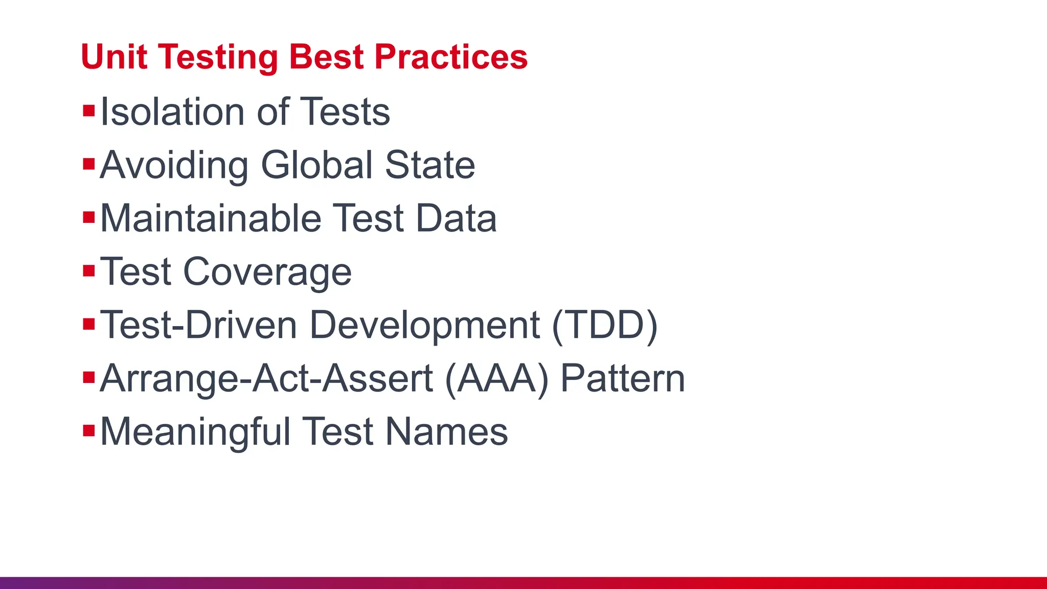 Unit Testing Best Practices
Isolation of Tests
Avoiding Global State
Maintainable Test Data
Test Coverage
Test-Driven Development (TDD)
Arrange-Act-Assert (AAA) Pattern
Meaningful Test Names
 