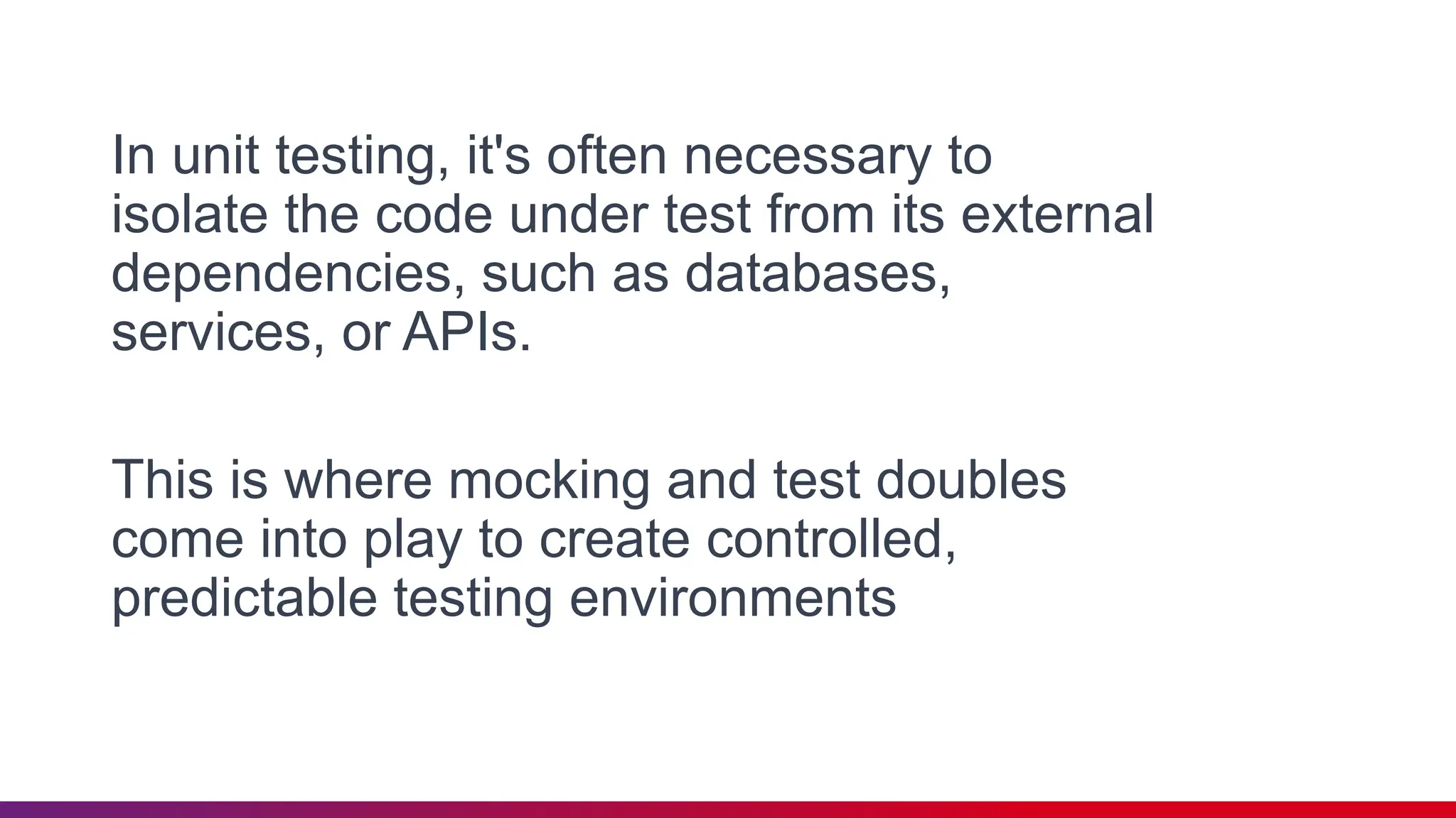 In unit testing, it's often necessary to
isolate the code under test from its external
dependencies, such as databases,
services, or APIs.
This is where mocking and test doubles
come into play to create controlled,
predictable testing environments
 