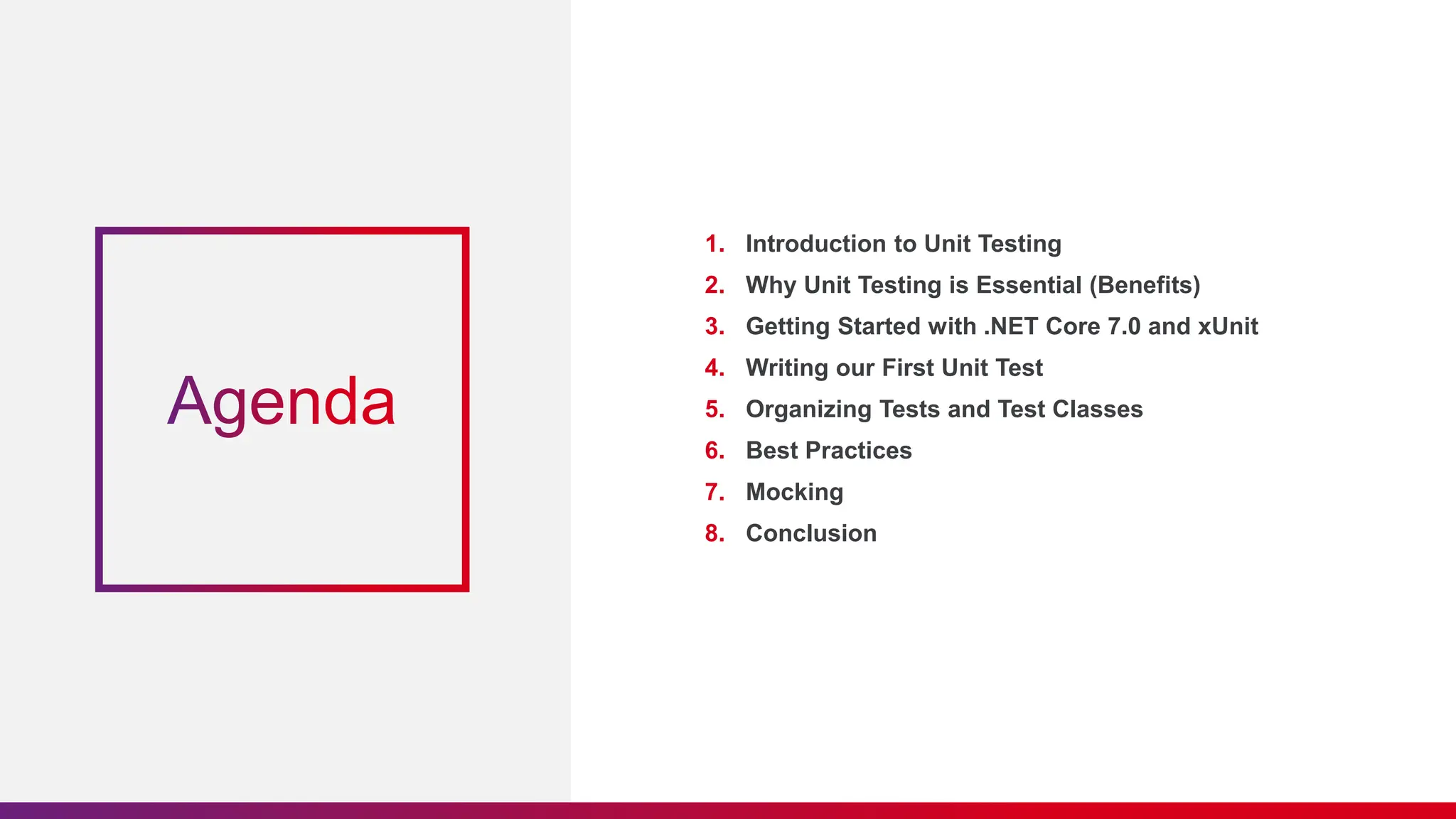 1. Introduction to Unit Testing
2. Why Unit Testing is Essential (Benefits)
3. Getting Started with .NET Core 7.0 and xUnit
4. Writing our First Unit Test
5. Organizing Tests and Test Classes
6. Best Practices
7. Mocking
8. Conclusion
 