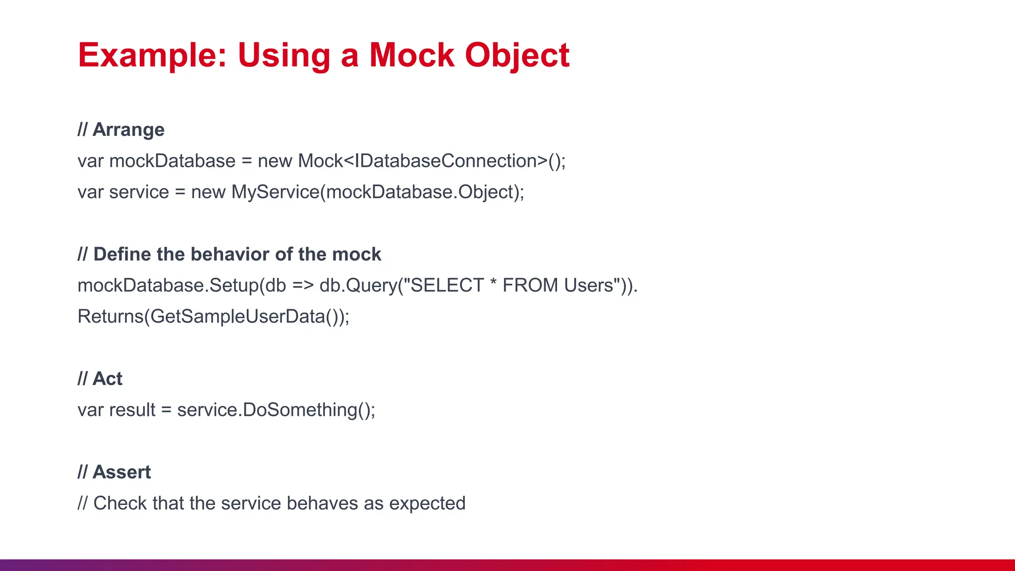 Example: Using a Mock Object
// Arrange
var mockDatabase = new Mock<IDatabaseConnection>();
var service = new MyService(mockDatabase.Object);
// Define the behavior of the mock
mockDatabase.Setup(db => db.Query("SELECT * FROM Users")).
Returns(GetSampleUserData());
// Act
var result = service.DoSomething();
// Assert
// Check that the service behaves as expected
 